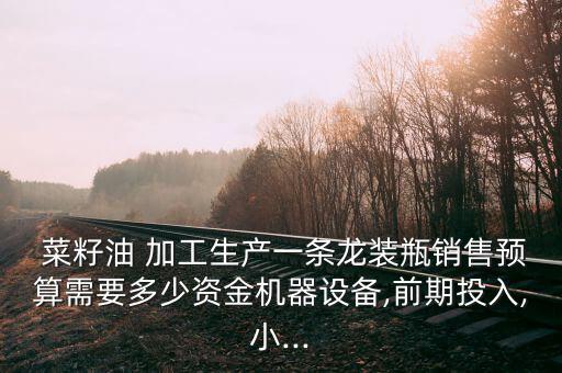  菜籽油 加工生產(chǎn)一條龍裝瓶銷售預(yù)算需要多少資金機(jī)器設(shè)備,前期投入,小...