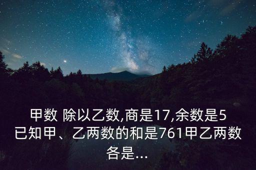 甲數(shù) 除以乙數(shù),商是17,余數(shù)是5已知甲、乙兩數(shù)的和是761甲乙兩數(shù)各是...