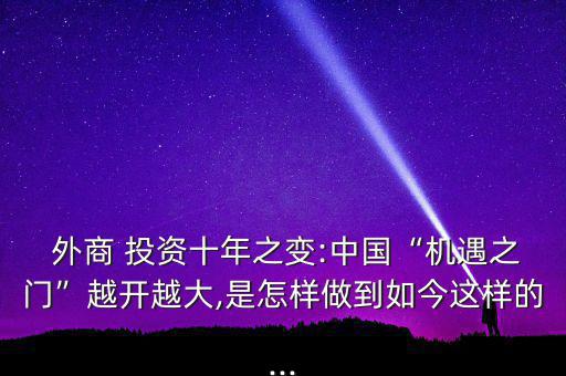  外商 投資十年之變:中國(guó)“機(jī)遇之門”越開越大,是怎樣做到如今這樣的...