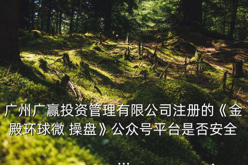 廣州廣贏投資管理有限公司注冊的《金殿環(huán)球微 操盤》公眾號平臺(tái)是否安全...