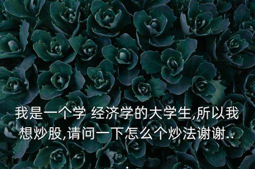 我是一個學(xué) 經(jīng)濟學(xué)的大學(xué)生,所以我想炒股,請問一下怎么個炒法謝謝...