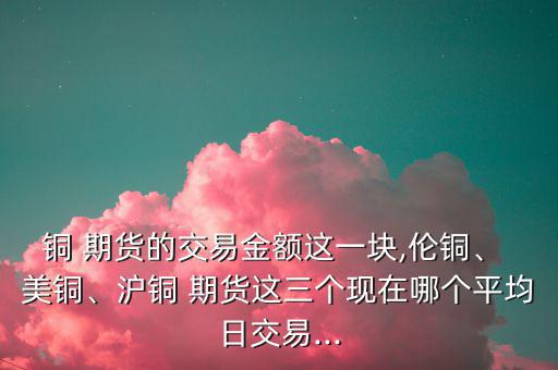 銅 期貨的交易金額這一塊,倫銅、 美銅、滬銅 期貨這三個(gè)現(xiàn)在哪個(gè)平均日交易...