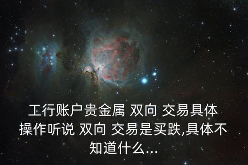  工行賬戶貴金屬 雙向 交易具體 操作聽說 雙向 交易是買跌,具體不知道什么...