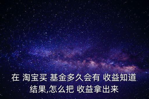 在 淘寶買 基金多久會有 收益知道結(jié)果,怎么把 收益拿出來