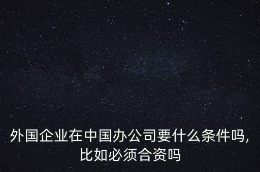 外國企業(yè)在中國辦公司要什么條件嗎,比如必須合資嗎