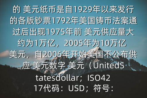 朋友, 美元是在何時(shí)誕生的在它誕生以來(lái),共發(fā)行了多少 美元$目前流通的 美元紙幣是自1929年以來(lái)發(fā)行的各版鈔票1792年美國(guó)鑄幣法案通過(guò)后出現(xiàn)1975年前 美元供應(yīng)量大約為1萬(wàn)億，2005年為10萬(wàn)億 美元，自2006年開(kāi)始美國(guó)不公布供應(yīng) 美元數(shù)字 美元（UnitedStatesdollar；ISO4217代碼：USD；符號(hào)：