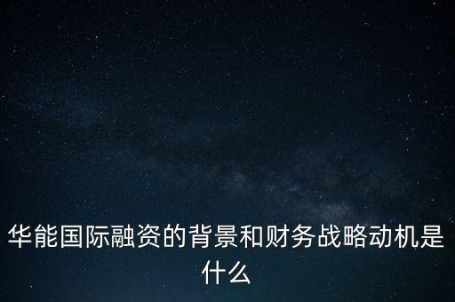 華能國際融資的背景和財務(wù)戰(zhàn)略動機是什么