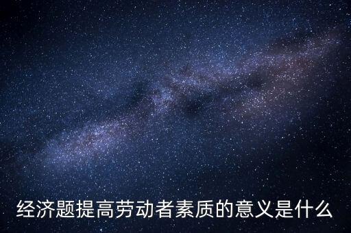經(jīng)濟(jì)題提高勞動(dòng)者素質(zhì)的意義是什么