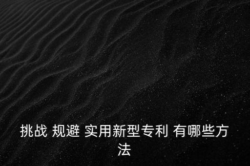 什么是挑戰(zhàn)專利，挑戰(zhàn) 規(guī)避 實(shí)用新型專利 有哪些方法