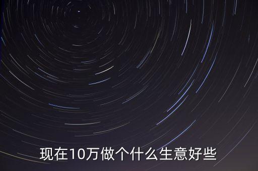 現(xiàn)在10萬做個什么生意好些