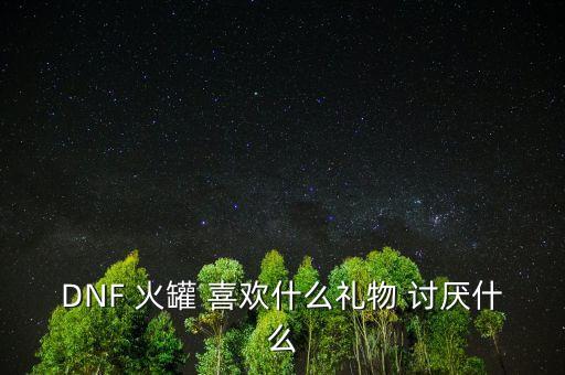 金罐喜歡什么，DNF 火罐 喜歡什么禮物 討厭什么