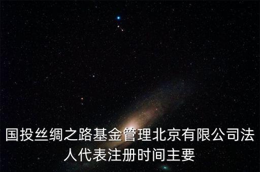 國投絲綢之路基金管理北京有限公司法人代表注冊時間主要
