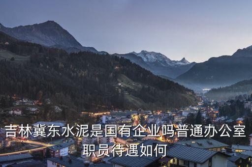 冀東水泥洪陽是什么人，吉林冀東水泥是國有企業(yè)嗎普通辦公室職員待遇如何