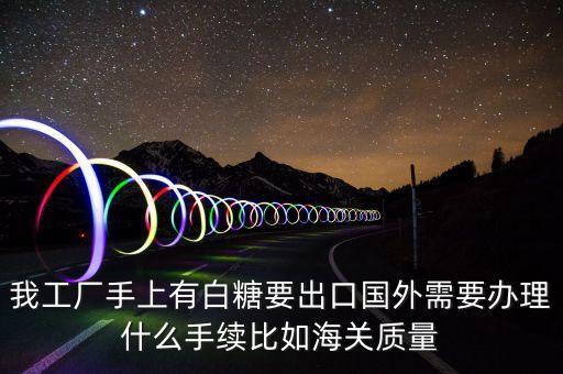 白糖出口需要辦理什么，我工廠手上有白糖要出口國外需要辦理什么手續(xù)比如海關(guān)質(zhì)量