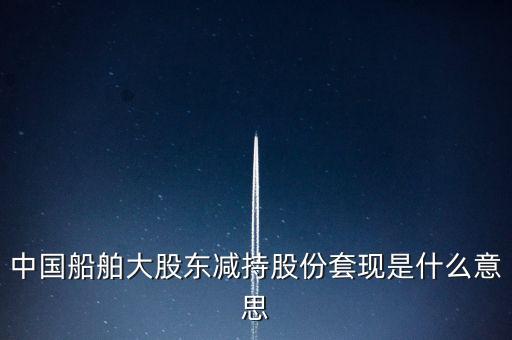 大股東套現(xiàn)什么意思，中國船舶大股東減持股份套現(xiàn)是什么意思