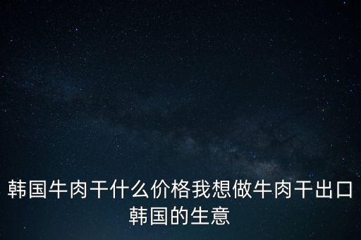 韓國牛肉干什么價(jià)格我想做牛肉干出口韓國的生意