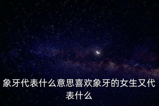 象牙代表什么意思喜歡象牙的女生又代表什么