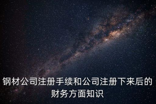 鋼材公司注冊(cè)手續(xù)和公司注冊(cè)下來(lái)后的財(cái)務(wù)方面知識(shí)
