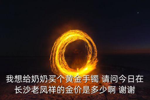 我想給奶奶買(mǎi)個(gè)黃金手鐲 請(qǐng)問(wèn)今日在長(zhǎng)沙老鳳祥的金價(jià)是多少啊 謝謝