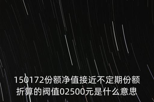 什么是基金的閥值，150172份額凈值接近不定期份額折算的閥值02500元是什么意思
