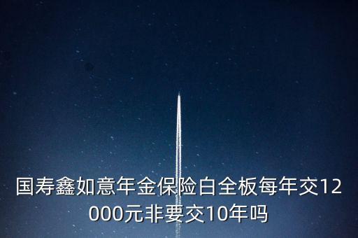 國壽鑫如意注意什么，國壽鑫如意年金保險白全板每年交12000元非要交10年嗎