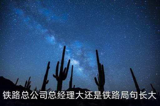 鐵路公司總經理什么級別，鐵路總公司總經理大還是鐵路局句長大