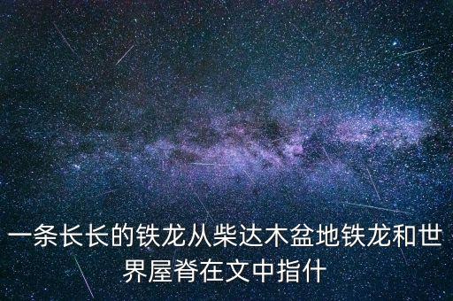 一條長長的鐵龍從柴達(dá)木盆地鐵龍和世界屋脊在文中指什