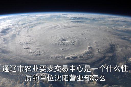 通遼市農(nóng)業(yè)要素交易中心是一個(gè)什么性質(zhì)的單位沈陽營業(yè)部怎么