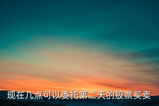 股票第二天什么時候可以賣，現(xiàn)在幾點(diǎn)可以委托第二天的股票買賣