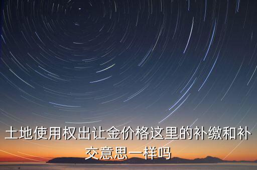 土地使用權(quán)出讓金價格這里的補繳和補交意思一樣嗎