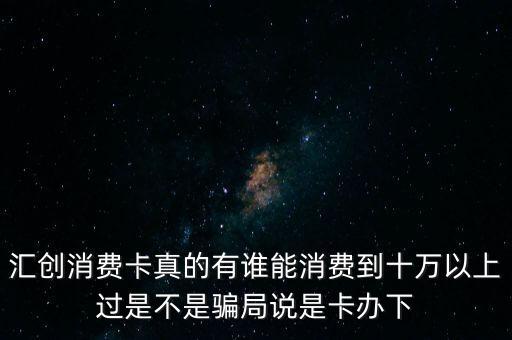 匯創(chuàng)消費(fèi)卡真的有誰能消費(fèi)到十萬以上過是不是騙局說是卡辦下