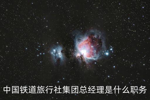 國旅董事長什么級別，中國鐵道旅行社集團總經理是什么職務