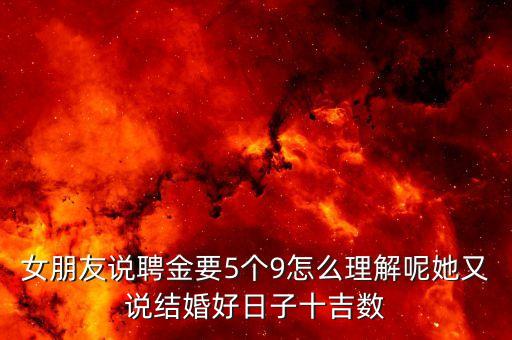 女朋友說聘金要5個(gè)9怎么理解呢她又說結(jié)婚好日子十吉數(shù)