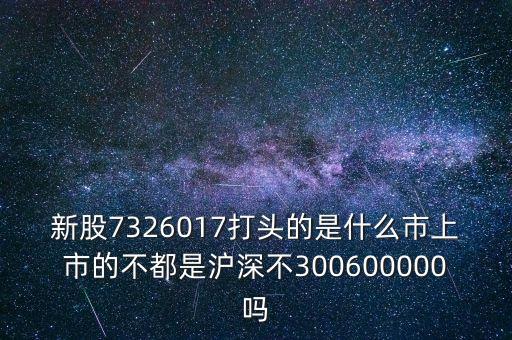 新股7326017打頭的是什么市上市的不都是滬深不300600000嗎
