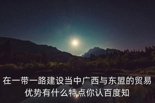 在一帶一路建設(shè)當(dāng)中廣西與東盟的貿(mào)易優(yōu)勢(shì)有什么特點(diǎn)你認(rèn)百度知