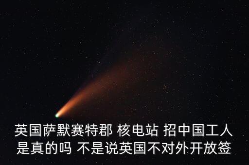 英國薩默賽特郡 核電站 招中國工人是真的嗎 不是說英國不對外開放簽