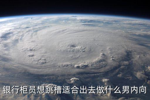 銀行員工跳槽干什么好，銀行柜員想跳槽適合出去做什么男內(nèi)向