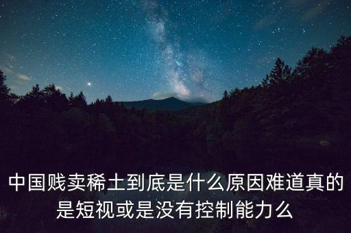 中國稀土為什么賤賣，中國賤賣稀土到底是什么原因難道真的是短視或是沒有控制能力么