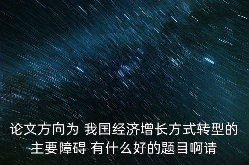 我國(guó)發(fā)展轉(zhuǎn)型主要障礙是什么，論文方向?yàn)?我國(guó)經(jīng)濟(jì)增長(zhǎng)方式轉(zhuǎn)型的主要障礙 有什么好的題目啊請(qǐng)