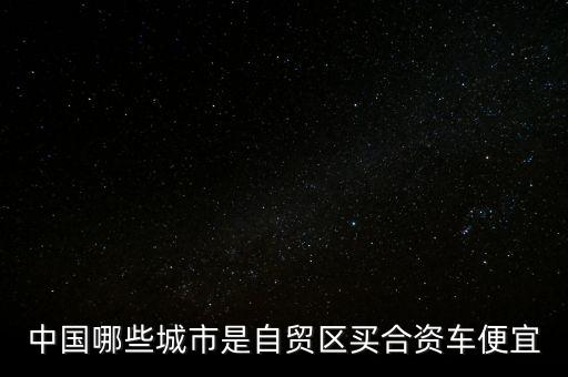 廣東自貿(mào)區(qū)有什么好，中國哪些城市是自貿(mào)區(qū)買合資車便宜