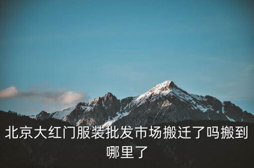 北京大紅門(mén)服裝批發(fā)市場(chǎng)搬遷了嗎搬到哪里了