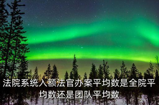 什么是入額法官，法院系統(tǒng)入額法官辦案平均數(shù)是全院平均數(shù)還是團(tuán)隊平均數(shù)