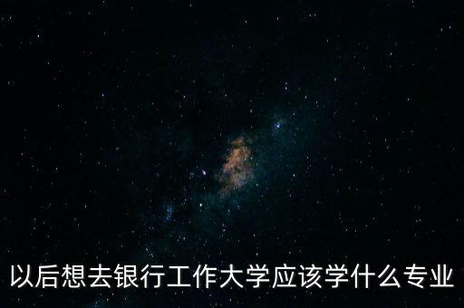 以后想去銀行工作大學(xué)應(yīng)該學(xué)什么專業(yè)
