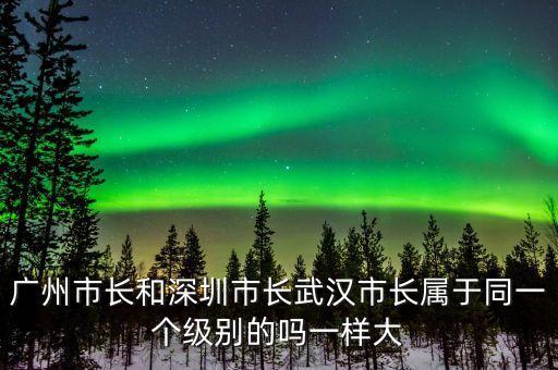 廣州市長(zhǎng)是什么級(jí)別，廣州市長(zhǎng)和深圳市長(zhǎng)武漢市長(zhǎng)屬于同一個(gè)級(jí)別的嗎一樣大