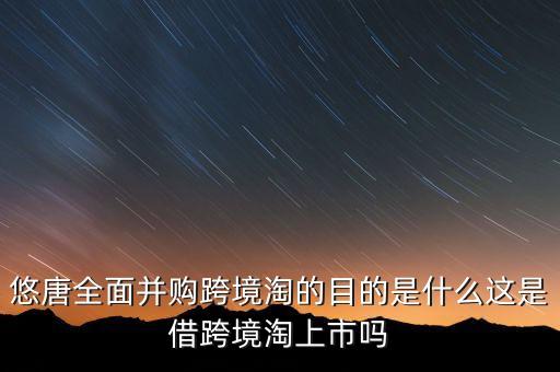 悠唐全面并購(gòu)跨境淘的目的是什么這是借跨境淘上市嗎