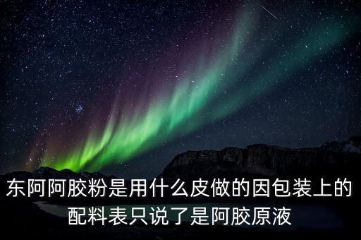 東阿為什么用e皮，東阿阿膠粉是用什么皮做的因包裝上的配料表只說了是阿膠原液