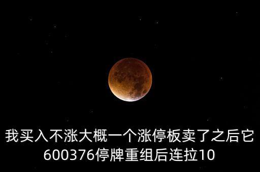 我買入不漲大概一個(gè)漲停板賣了之后它600376停牌重組后連拉10