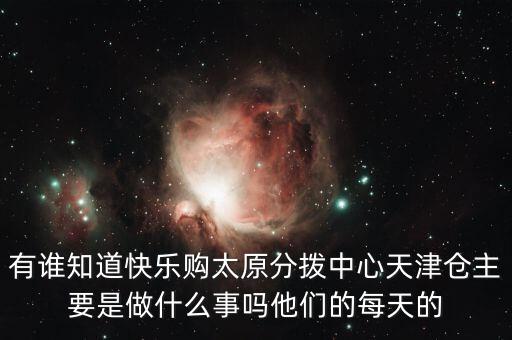 有誰(shuí)知道快樂(lè)購(gòu)太原分撥中心天津倉(cāng)主要是做什么事嗎他們的每天的
