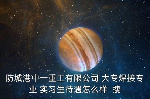 防城港中一重工生產(chǎn)什么，防城港中一重工有限公司 大專(zhuān)焊接專(zhuān)業(yè) 實(shí)習(xí)生待遇怎么樣  搜