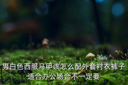 男白色西服馬甲該怎么配外套襯衣褲子適合辦公場合不一定要